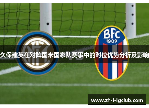 久保建英在对阵国米国家队赛事中的对位优势分析及影响 久保建英在对阵国米国家队赛事中的对位优势分析及影响