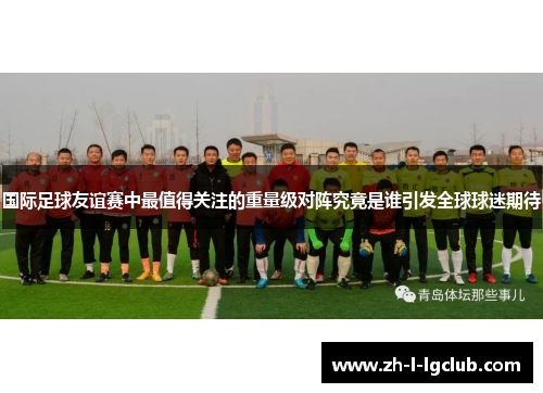国际足球友谊赛中最值得关注的重量级对阵究竟是谁引发全球球迷期待 国际足球友谊赛中最值得关注的重量级对阵究竟是谁引发全球球迷期待