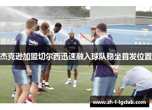 杰克逊加盟切尔西迅速融入球队稳坐首发位置 杰克逊加盟切尔西迅速融入球队稳坐首发位置